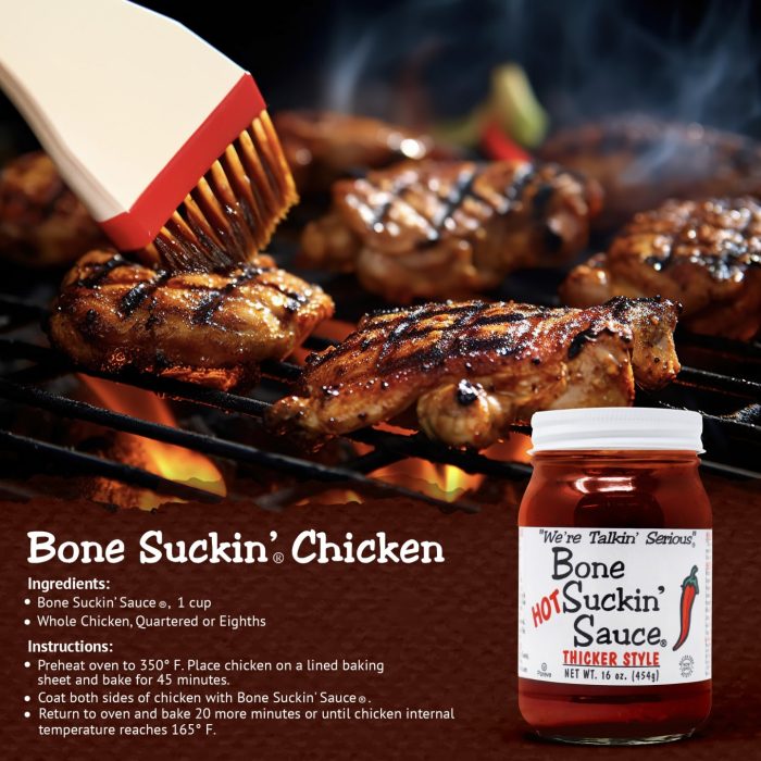 Bone Suckin’® Chicken Recipe Bone Suckin' Sauce®, 1 cup 1 Chicken, quartered Preheat oven to 350 degrees. Pour sauce over chicken. Cover and bake 45 minutes. Uncover and bake 30 more minutes or until done.