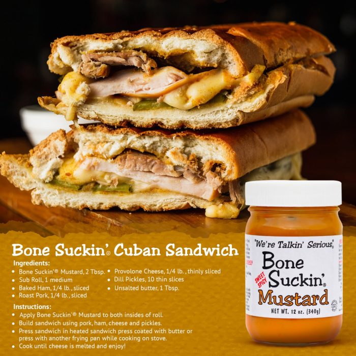 Bone Suckin'® Cuban Sandwich recipe. Ingredients: Bone Suckin' Mustard, 2 Tbsp, Sub roll, 1 medium, Baked Ham, Roast Pork, Unsalted butter, 1 Tbsp, Provolone Cheese, 1/4 lb, thinly sliced, Dill Pickles, 10 thin slices. Instructions: Apply Bone Suckin' Mustard to both insides of roll. Build sandwich using pork, ham, cheese and pickles. Press sandwich into heated sandwich press coated with butter or press another frying pan while cooking on stove. Cook until cheese is melted and enjoy.