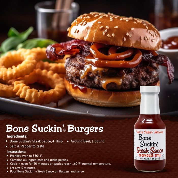 Bone Suckin' Steak Sauce, Burgers. Ingredients: Bone Suckin' Steak Sauce, 4 Tbsp. I lb ground beef and salt and pepper to taste. Instructions: Preheat oven to 350°F. Combine all ingredients and make patties. Cook in oven for 30 minutes or patties reach 160°F internal temperature. Let rest for 5 minutes. Pour Bone Suckin Steak Sauce on burgers and serve.