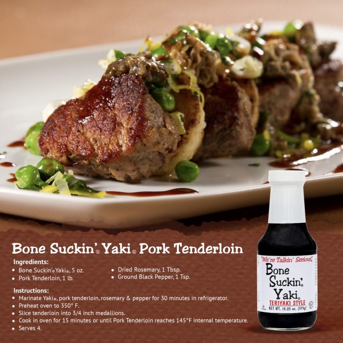 Bone Suckin' Yaki Pork Tenderloin Recipe. Ingredients: Bone Suckin' Yaki- 5 oz, Pork Tenderdloin- 1 lb, Dried Rosemary- 1 Tbsp, Ground Black Pepper- 1 tsp. Instructions: Place all ingredients in a container and place in fridge to marinate for 30 minutes. Preheat oven to 350°F. Slice marinated tenderloin into 3/4 inch medallions. Cook in oven for 15 minutes or until Pork Tenderloin reaches 145°F internal temperature. Serves 4.