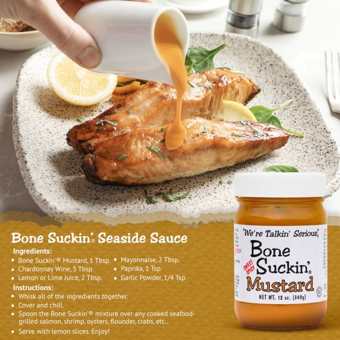 Bone Suckin'® Sweet Spicy Mustard 12 oz., Ingredients: Bone Suckin' Mustard, 1 Tbsp. Chardonnay Wine, 3 Tbsp. Lemon or lime juice, 2 Tbsp. Mayonnaise, 2 Tbsp. Paprika, 1 Tsp. Garlic Powder, 1/4 Tsp. instructions: Whisk all of the ingredients together. Cover and chill. Spoon Bone Suckin Seaside Sauce over and cooked seafood and enjoy.