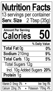 Bone Suckin Sauce, Hot Thick, 16 oz. Nutritional Panel - 13 Servings Per Container. Serving Size: 2 Tbsp (35g). Calories: 50. Total Fat: 0g 0%. Sodium: 210mg 9%. Total Carb.: 13g 5%. Total Sugars: 12g, Including 10g Added Sugars 20%. Protein: 1g. Vitamin D: 0mcg 0%. Iron: 1mg 6%. Calcium: 22mg 2%. Potassium: 170mg 4%. 