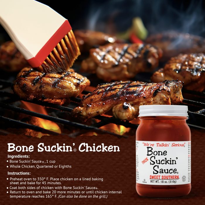 Bone Suckin’® Chicken Bone Suckin' Sauce®, 1 cup 1 Chicken, quartered Preheat oven to 350 degrees. Pour sauce over chicken. Cover and bake 45 minutes. Uncover and bake 30 more minutes or until done.