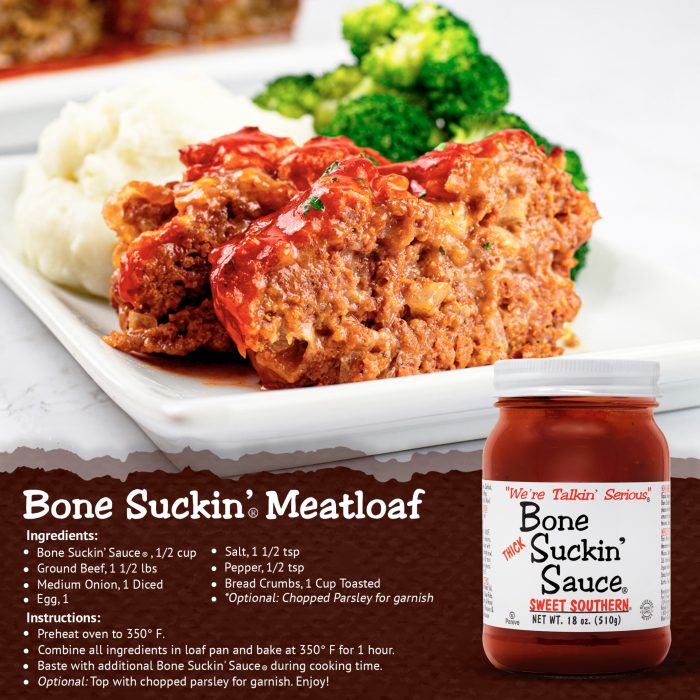 Bone Suckin' Meatloaf: 1/2 cup Bone Suckin’ Sauce®, Thick, Ground Beef, 1 1/2 lbs, 1/4 cup Onion, Bread Crumbs 1 cup toasted, 1 Egg, 1 1/2 tsp salt, 1/2 tsp pepper. Preheat the oven to 350º F. Combine all ingredients together, thoroughly. Put the mixture into a loaf pan. Baste with additional Bone Suckin’® Sauce during cooking time. Bake in the oven for 1 hour or until done. Recipe serves 4-6. Enjoy!
