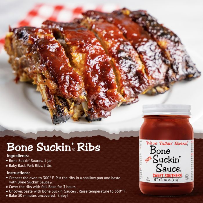 Bone Suckin’® Ribs Bone Suckin Sauce®, 1 jar Baby Back Pork Ribs, 5 lbs. Preheat oven to 300 degrees. Put ribs in shallow pan and baste with sauce. Cover ribs with foil. Bake 3 hours. Uncover, baste with Sauce. Raise temperature to 350 degrees. Bake 30 minutes uncovered. (Bone Suckin' OJ Ribs Recipe at BoneSuckin.com)