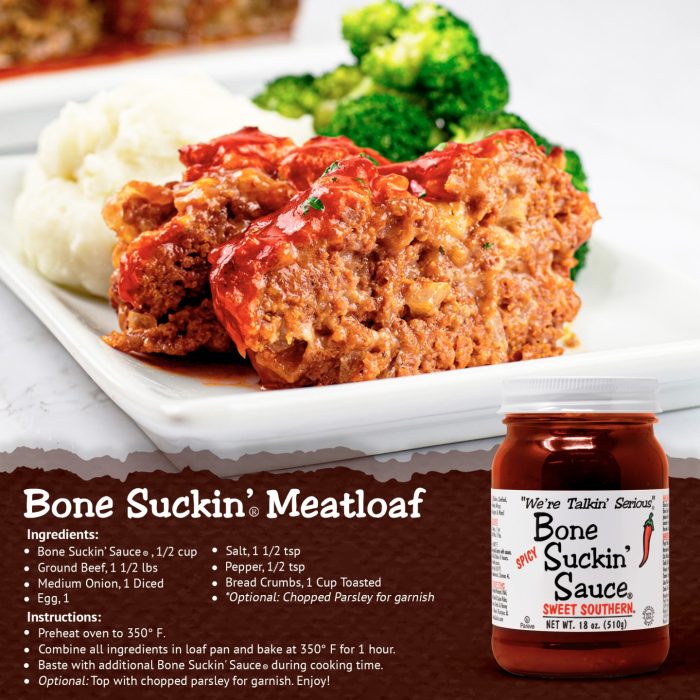 Bone Suckin' Meatloaf recipe. Ingredients: Spicy Bone Suckin' Sauce, 1/2 cup, Ground beef, 1 1/2 lbs, Medium onion, diced, Egg, 1, Salt 1 1/2 tsp, Pepper, 1/2 tsp, Bread Crumbs, 1 cup toasted Optional, chopped parsley for garnish. Instructions: Preheat oven to 350°F. Combine all ingredients in loaf pan and bake for 1 hour. Baste with additional Bone Suckin' Sauce during cooking time. Optional: Top with chopped parsley for garnish. Enjoy!