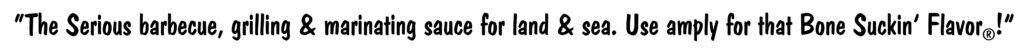 “The Serious barbecue, grilling & marinating sauce for land & sea. Use amply for that Bone Suckin’ Flavor®!”